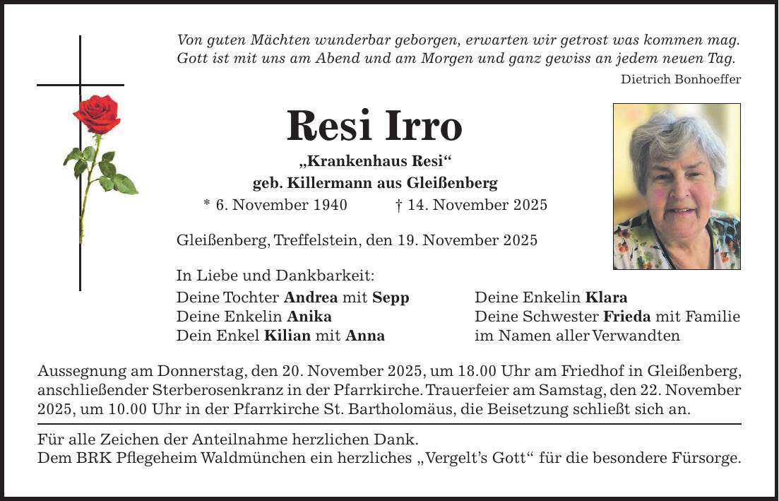 Von guten Mächten wunderbar geborgen, erwarten wir getrost was kommen mag. Gott ist mit uns am Abend und am Morgen und ganz gewiss an jedem neuen Tag. Dietrich Bonhoeffer Resi Irro 'Krankenhaus Resi' geb. Killermann aus Gleißenberg * 6. November 1940 + 14. November 2025 Gleißenberg, Treffelstein, den 19. November 2025 In Liebe und Dankbarkeit: Deine Tochter Andrea mit Sepp Deine Enkelin Klara Deine Enkelin Anika Deine Schwester Frieda mit Familie Dein Enkel Kilian mit Anna im Namen aller Verwandten Aussegnung am Donnerstag, den 20. November 2025, um 18.00 Uhr am Friedhof in Gleißenberg, anschließender Sterberosenkranz in der Pfarrkirche. Trauerfeier am Samstag, den 22. November 2025, um 10.00 Uhr in der Pfarrkirche St. Bartholomäus, die Beisetzung schließt sich an. Für alle Zeichen der Anteilnahme herzlichen Dank. Dem BRK Pflegeheim Waldmünchen ein herzliches 'Vergelt's Gott' für die besondere Fürsorge.