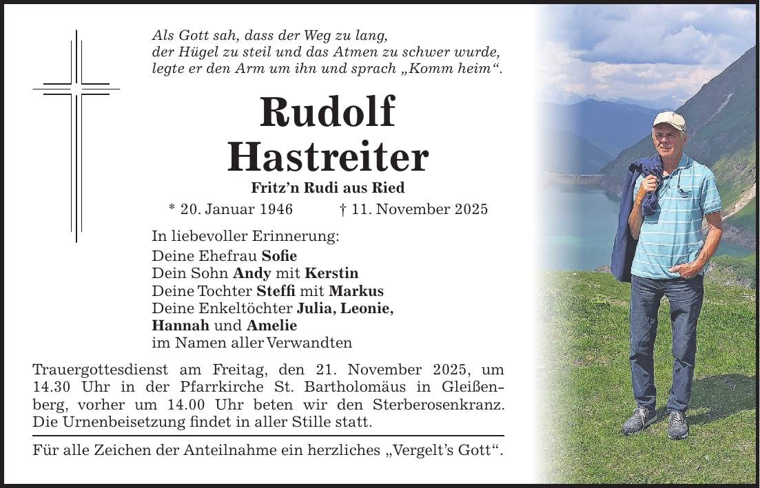 Als Gott sah, dass der Weg zu lang, der Hügel zu steil und das Atmen zu schwer wurde, legte er den Arm um ihn und sprach 'Komm heim'. Rudolf Hastreiter Fritz'n Rudi aus Ried * 20. Januar 1946 + 11. November 2025 In liebevoller Erinnerung: Deine Ehefrau Sofie Dein Sohn Andy mit Kerstin Deine Tochter Steffi mit Markus Deine Enkeltöchter Julia, Leonie, Hannah und Amelie im Namen aller Verwandten Trauergottesdienst am Freitag, den 21. November 2025, um 14.30 Uhr in der Pfarrkirche St. Bartholomäus in Gleißenberg, vorher um 14.00 Uhr beten wir den Sterberosenkranz. Die Urnenbeisetzung findet in aller Stille statt. Für alle Zeichen der Anteilnahme ein herzliches 'Vergelt's Gott'.