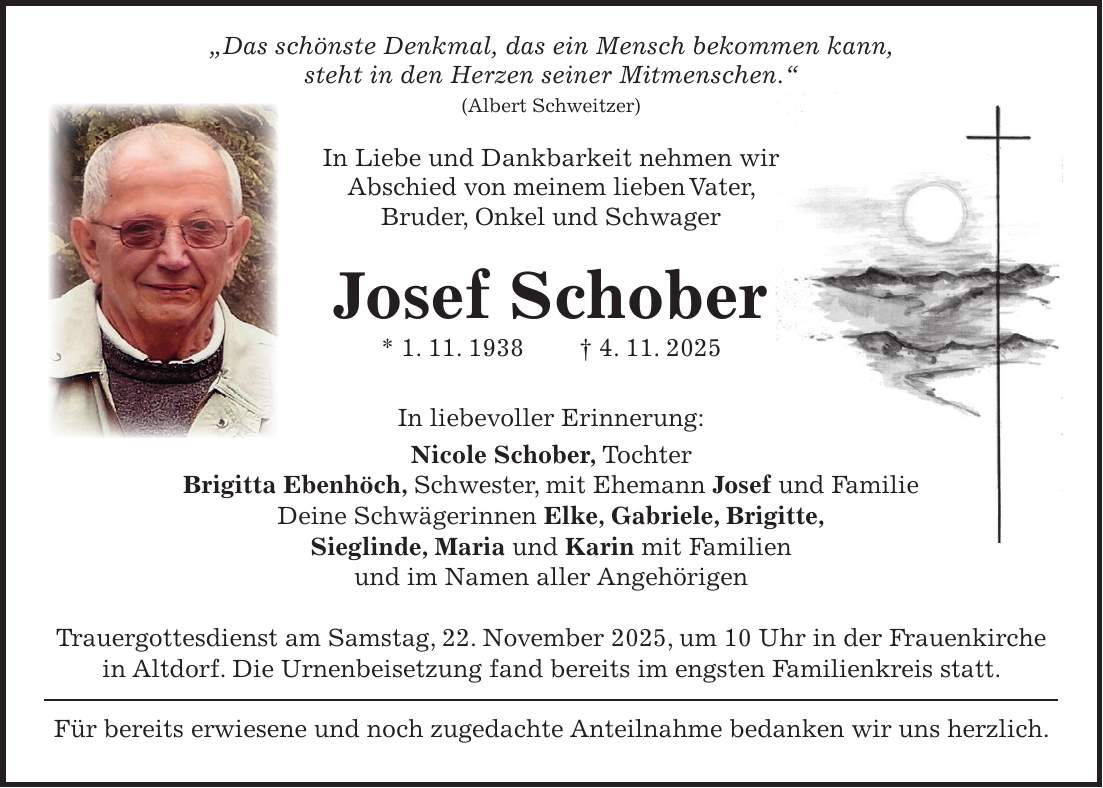 'Das schönste Denkmal, das ein Mensch bekommen kann, steht in den Herzen seiner Mitmenschen.' (Albert Schweitzer) In Liebe und Dankbarkeit nehmen wir Abschied von meinem lieben Vater, Bruder, Onkel und Schwager Josef Schober * 1. 11. 1938 + 4. 11. 2025 In liebevoller Erinnerung: Nicole Schober, Tochter Brigitta Ebenhöch, Schwester, mit Ehemann Josef und Familie Deine Schwägerinnen Elke, Gabriele, Brigitte, Sieglinde, Maria und Karin mit Familien und im Namen aller Angehörigen Trauergottesdienst am Samstag, 22. November 2025, um 10 Uhr in der Frauenkirche in Altdorf. Die Urnenbeisetzung fand bereits im engsten Familienkreis statt. Für bereits erwiesene und noch zugedachte Anteilnahme bedanken wir uns herzlich.