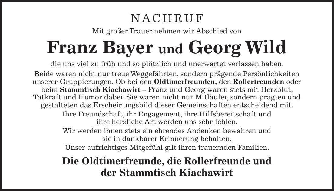 NACHRUF Mit großer Trauer nehmen wir Abschied von Franz Bayer und Georg Wild die uns viel zu früh und so plötzlich und unerwartet verlassen haben. Beide waren nicht nur treue Weggefährten, sondern prägende Persönlichkeiten unserer Gruppierungen. Ob bei den Oldtimerfreunden, den Rollerfreunden oder beim Stammtisch Kiachawirt - Franz und Georg waren stets mit Herzblut, Tatkraft und Humor dabei. Sie waren nicht nur Mitläufer, sondern prägten und gestalteten das Erscheinungsbild dieser Gemeinschaften entscheidend mit. Ihre Freundschaft, ihr Engagement, ihre Hilfsbereitschaft und ihre herzliche Art werden uns sehr fehlen. Wir werden ihnen stets ein ehrendes Andenken bewahren und sie in dankbarer Erinnerung behalten. Unser aufrichtiges Mitgefühl gilt ihren trauernden Familien. Die Oldtimerfreunde, die Rollerfreunde und der Stammtisch Kiachawirt