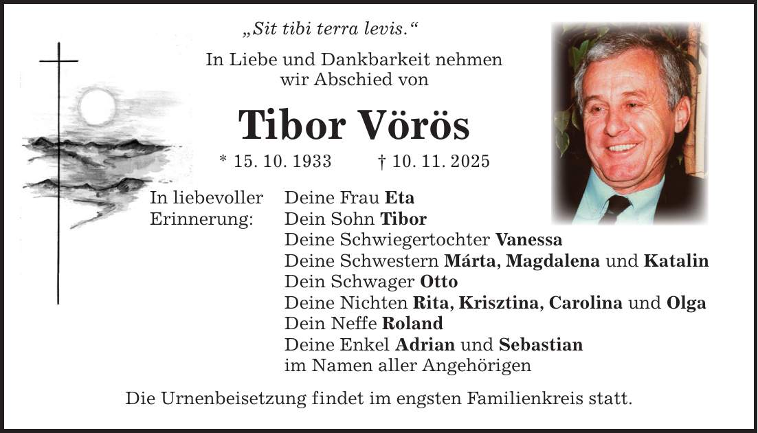  'Sit tibi terra levis.' In Liebe und Dankbarkeit nehmen wir Abschied von Tibor Vörös * 15. 10. 1933 + 10. 11. 2025 In liebevoller Deine Frau Eta Erinnerung: Dein Sohn Tibor Deine Schwiegertochter Vanessa Deine Schwestern Márta, Magdalena und Katalin Dein Schwager Otto Deine Nichten Rita, Krisztina, Carolina und Olga Dein Neffe Roland Deine Enkel Adrian und Sebastian im Namen aller Angehörigen Die Urnenbeisetzung findet im engsten Familienkreis statt.