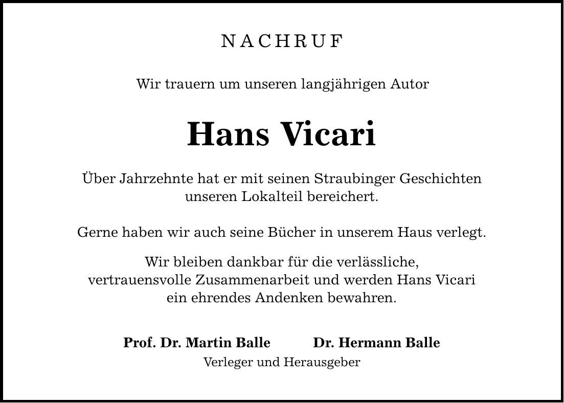 NACHRUF Wir trauern um unseren langjährigen Autor Hans Vicari Über Jahrzehnte hat er mit seinen Straubinger Geschichten unseren Lokalteil bereichert. Gerne haben wir auch seine Bücher in unserem Haus verlegt. Wir bleiben dankbar für die verlässliche, vertrauensvolle Zusammenarbeit und werden Hans Vicari ein ehrendes Andenken bewahren. Prof. Dr. Martin Balle Dr. Hermann Balle Verleger und Herausgeber