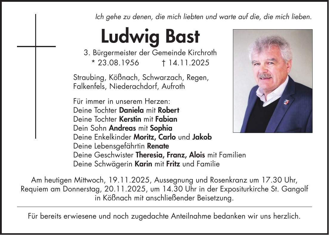 Ich gehe zu denen, die mich liebten und warte auf die, die mich lieben. Ludwig Bast 3. Bürgermeister der Gemeinde Kirchroth * 23.08.1956 + 14.11.2025 Straubing, Kößnach, Schwarzach, Regen, Falkenfels, Niederachdorf, Aufroth Für immer in unserem Herzen: Deine Tochter Daniela mit Robert Deine Tochter Kerstin mit Fabian Dein Sohn Andreas mit Sophia Deine Enkelkinder Moritz, Carlo und Jakob Deine Lebensgefährtin Renate Deine Geschwister Theresia, Franz, Alois mit Familien Deine Schwägerin Karin mit Fritz und Familie Am heutigen Mittwoch, 19.11.2025, Aussegnung und Rosenkranz um 17.30 Uhr, Requiem am Donnerstag, 20.11.2025, um 14.30 Uhr in der Expositurkirche St. Gangolf in Kößnach mit anschließender Beisetzung. Für bereits erwiesene und noch zugedachte Anteilnahme bedanken wir uns herzlich. 