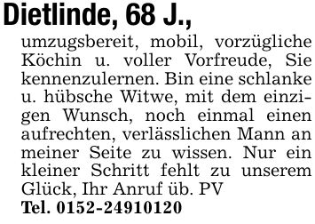 Dietlinde, 68 J.,umzugsbereit, mobil, vorzügliche Köchin u. voller Vorfreude, Sie kennenzulernen. Bin eine schlanke u. hübsche Witwe, mit dem einzigen Wunsch, noch einmal einen aufrechten, verlässlichen Mann an meiner Seite zu wissen. Nur ein kleiner Schritt fehlt zu unserem Glück, Ihr Anruf üb. PVTel. ***