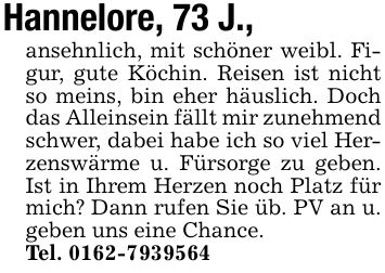 Hannelore, 73 J.,ansehnlich, mit schöner weibl. Figur, gute Köchin. Reisen ist nicht so meins, bin eher häuslich. Doch das Alleinsein fällt mir zunehmend schwer, dabei habe ich so viel Herzenswärme u. Fürsorge zu geben. Ist in Ihrem Herzen noch Platz für mich? Dann rufen Sie üb. PV an u. geben uns eine Chance.Tel. ***