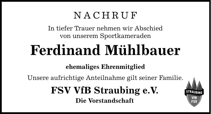 NachrufIn tiefer Trauer nehmen wir Abschiedvon unserem SportkameradenFerdinand Mühlbauerehemaliges EhrenmitgliedUnsere aufrichtige Anteilnahme gilt seiner Familie.FSV VfB Straubing e.V.Die Vorstandschaft