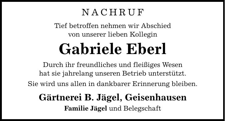 NACHRUF Tief betroffen nehmen wir Abschied von unserer lieben Kollegin Gabriele Eberl Durch ihr freundliches und fleißiges Wesen hat sie jahrelang unseren Betrieb unterstützt. Sie wird uns allen in dankbarer Erinnerung bleiben. Gärtnerei B. Jägel, Geisenhausen Familie Jägel und Belegschaft