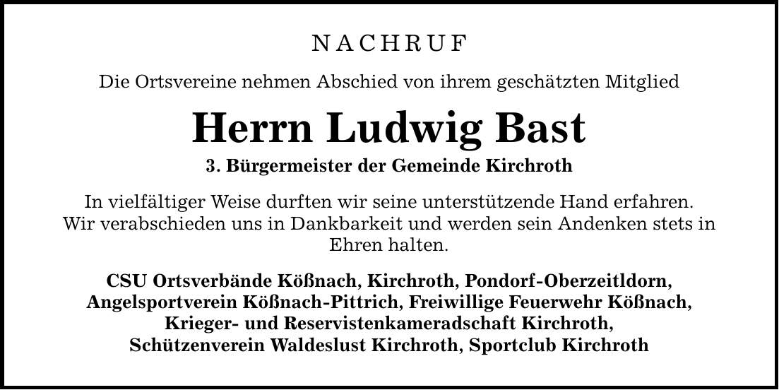 NACHRUFDie Ortsvereine nehmen Abschied von ihrem geschätzten MitgliedHerrn Ludwig Bast3. Bürgermeister der Gemeinde KirchrothIn vielfältiger Weise durften wir seine unterstützende Hand erfahren.Wir verabschieden uns in Dankbarkeit und werden sein Andenken stets inEhren halten. CSU Ortsverbände Kößnach, Kirchroth, Pondorf-Oberzeitldorn,Angelsportverein Kößnach-Pittrich, Freiwillige Feuerwehr Kößnach,Krieger- und Reservistenkameradschaft Kirchroth,Schützenverein Waldeslust Kirchroth, Sportclub Kirchroth
