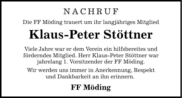 NACHRUF Die FF Möding trauert um ihr langjähriges Mitglied Klaus-Peter Stöttner Viele Jahre war er dem Verein ein hilfsbereites und förderndes Mitglied. Herr Klaus-Peter Stöttner war jahrelang 1. Vorsitzender der FF Möding. Wir werden uns immer in Anerkennung, Respekt und Dankbarkeit an ihn erinnern. FF Möding