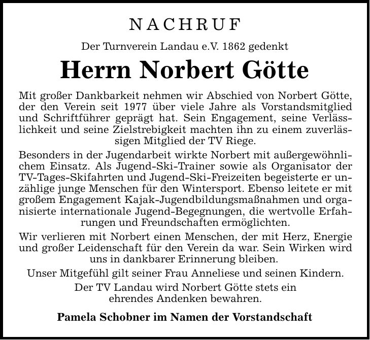 NACHRUF Der Turnverein Landau e.V. 1862 gedenkt Herrn Norbert Götte Mit großer Dankbarkeit nehmen wir Abschied von Norbert Götte, der den Verein seit 1977 über viele Jahre als Vorstandsmitglied und Schriftführer geprägt hat. Sein Engagement, seine Verlässlichkeit und seine Zielstrebigkeit machten ihn zu einem zuverlässigen Mitglied der TV Riege. Besonders in der Jugendarbeit wirkte Norbert mit außergewöhnlichem Einsatz. Als Jugend-Ski-Trainer sowie als Organisator der TV-Tages-Skifahrten und Jugend-Ski-Freizeiten begeisterte er unzählige junge Menschen für den Wintersport. Ebenso leitete er mit großem Engagement Kajak-Jugendbildungsmaßnahmen und organisierte internationale Jugend-Begegnungen, die wertvolle Erfahrungen und Freundschaften ermöglichten. Wir verlieren mit Norbert einen Menschen, der mit Herz, Energie und großer Leidenschaft für den Verein da war. Sein Wirken wird uns in dankbarer Erinnerung bleiben. Unser Mitgefühl gilt seiner Frau Anneliese und seinen Kindern. Der TV Landau wird Norbert Götte stets ein ehrendes Andenken bewahren. Pamela Schobner im Namen der Vorstandschaft