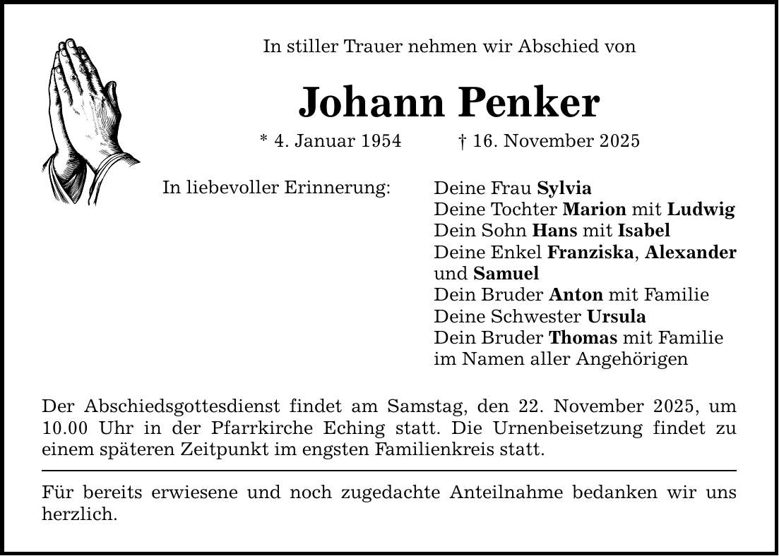 In stiller Trauer nehmen wir Abschied von Johann Penker * 4. Januar 1954 _ 16. November 2025 In liebevoller Erinnerung: Der Abschiedsgottesdienst findet am Samstag, den 22. November 2025, um ­10.00 Uhr in der Pfarrkirche Eching statt. Die Urnenbeisetzung findet zu ­einem ­späteren Zeitpunkt im engsten Familienkreis statt. Für bereits erwiesene und noch zugedachte Anteilnahme bedanken wir uns herzlich. Deine Frau Sylvia Deine Tochter Marion mit Ludwig Dein Sohn Hans mit Isabel Deine Enkel Franziska, Alexander und Samuel Dein Bruder Anton mit Familie Deine Schwester Ursula Dein Bruder Thomas mit Familie im Namen aller Angehörigen