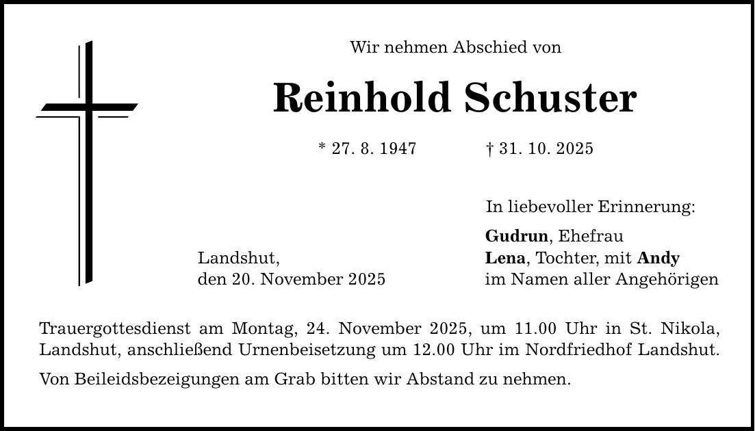 Wir nehmen Abschied von Reinhold Schuster * 27. 8. 1947 _ 31. 10. 2025 Landshut, den 20. November 2025 Trauergottesdienst am Montag, 24. November 2025, um 11.00 Uhr in St. Nikola, Landshut, anschließend Urnenbeisetzung um 12.00 Uhr im Nordfriedhof Landshut. Von Beileidsbezeigungen am Grab bitten wir Abstand zu nehmen. In liebevoller Erinnerung: Gudrun, Ehefrau Lena, Tochter, mit Andy im Namen aller Angehörigen