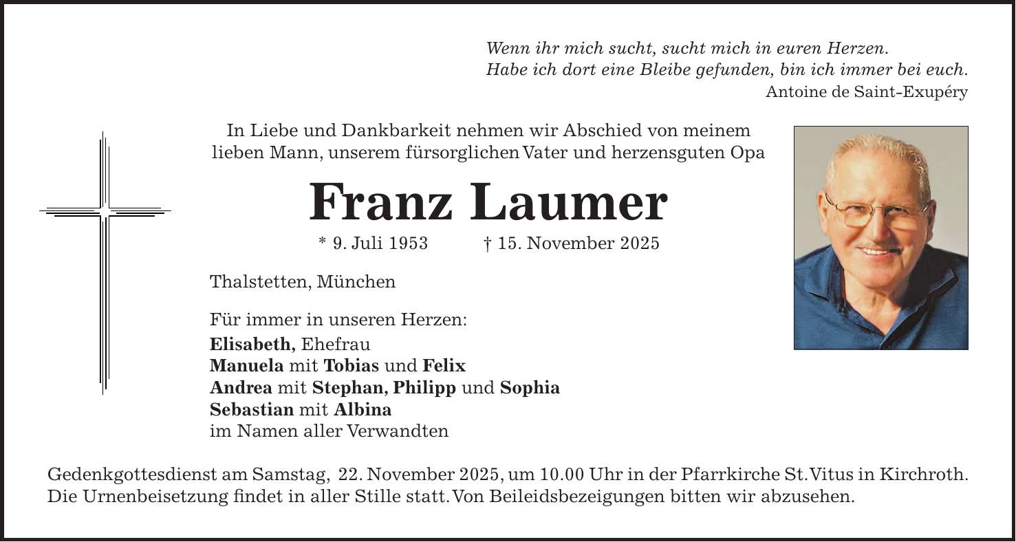 Wenn ihr mich sucht, sucht mich in euren Herzen. Habe ich dort eine Bleibe gefunden, bin ich immer bei euch. Antoine de Saint-Exupéry In Liebe und Dankbarkeit nehmen wir Abschied von meinem lieben Mann, unserem fürsorglichen Vater und herzensguten Opa Franz Laumer * 9. Juli 1953 + 15. November 2025 Thalstetten, München Für immer in unseren Herzen: Elisabeth, Ehefrau Manuela mit Tobias und Felix Andrea mit Stephan, Philipp und Sophia Sebastian mit Albina im Namen aller Verwandten Gedenkgottesdienst am Samstag, 22. November 2025, um 10.00 Uhr in der Pfarrkirche St. Vitus in Kirchroth. Die Urnenbeisetzung findet in aller Stille statt. Von Beileidsbezeigungen bitten wir abzusehen.