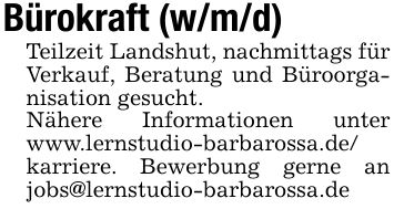Bürokraft (w/m/d)Teilzeit Landshut, nachmittags für Verkauf, Beratung und Büroorganisation gesucht. Nähere Informationen unter www.lernstudio-barbarossa.de/karriere. Bewerbung gerne an jobs@lernstudio-barbarossa.de