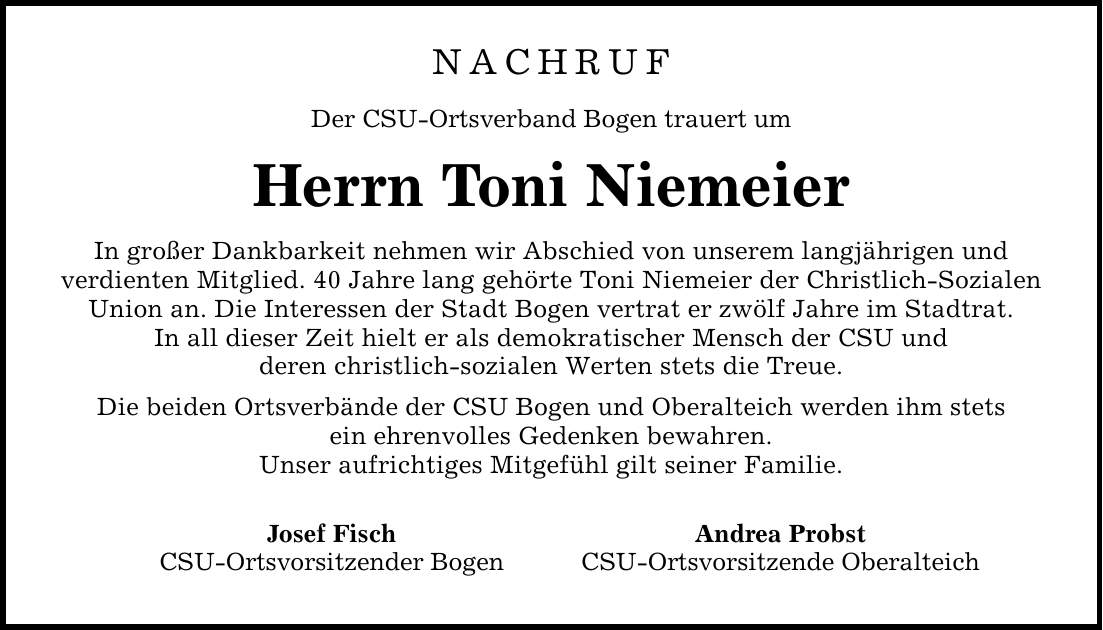 NACHRUF Der CSU-Ortsverband Bogen trauert um Herrn Toni Niemeier In großer Dankbarkeit nehmen wir Abschied von unserem langjährigen und verdienten Mitglied. 40 Jahre lang gehörte Toni Niemeier der Christlich-Sozialen Union an. Die Interessen der Stadt Bogen vertrat er zwölf Jahre im Stadtrat. In all dieser Zeit hielt er als demokratischer Mensch der CSU und deren christlich-sozialen Werten stets die Treue. Die beiden Ortsverbände der CSU Bogen und Oberalteich werden ihm stets ein ehrenvolles Gedenken bewahren. Unser aufrichtiges Mitgefühl gilt seiner Familie. Josef Fisch Andrea Probst CSU-Ortsvorsitzender Bogen CSU-Ortsvorsitzende Oberalteich