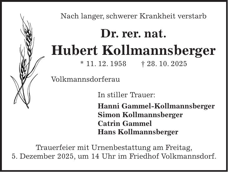 Nach langer, schwerer Krankheit verstarb Dr. rer. nat. Hubert Kollmannsberger * 11. 12. 1958 + 28. 10. 2025 Volkmannsdorferau In stiller Trauer: Hanni Gammel-Kollmannsberger Simon Kollmannsberger Catrin Gammel Hans Kollmannsberger Trauerfeier mit Urnenbestattung am Freitag, 5. Dezember 2025, um 14 Uhr im Friedhof Volkmannsdorf.