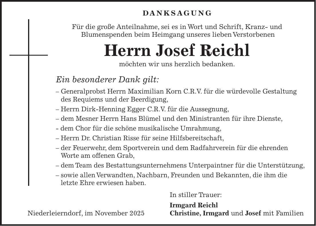 DANKSAGUNG Für die große Anteilnahme, sei es in Wort und Schrift, Kranz- und Blumenspenden beim Heimgang unseres lieben Verstorbenen Herrn Josef Reichl möchten wir uns herzlich bedanken. Ein besonderer Dank gilt: - Generalprobst Herrn Maximilian Korn C.R.V. für die würdevolle Gestaltung des Requiems und der Beerdigung, - Herrn Dirk-Henning Egger C.R.V. für die Aussegnung, - dem Mesner Herrn Hans Blümel und den Ministranten für ihre Dienste, - dem Chor für die schöne musikalische Umrahmung, - Herrn Dr. Christian Risse für seine Hilfsbereitschaft, - der Feuerwehr, dem Sportverein und dem Radfahrverein für die ehrenden Worte am offenen Grab, - dem Team des Bestattungsunternehmens Unterpaintner für die Unterstützung, - sowie allen Verwandten, Nachbarn, Freunden und Bekannten, die ihm die letzte Ehre erwiesen haben. In stiller Trauer: Irmgard Reichl Niederleierndorf, im November 2025 Christine, Irmgard und Josef mit Familien