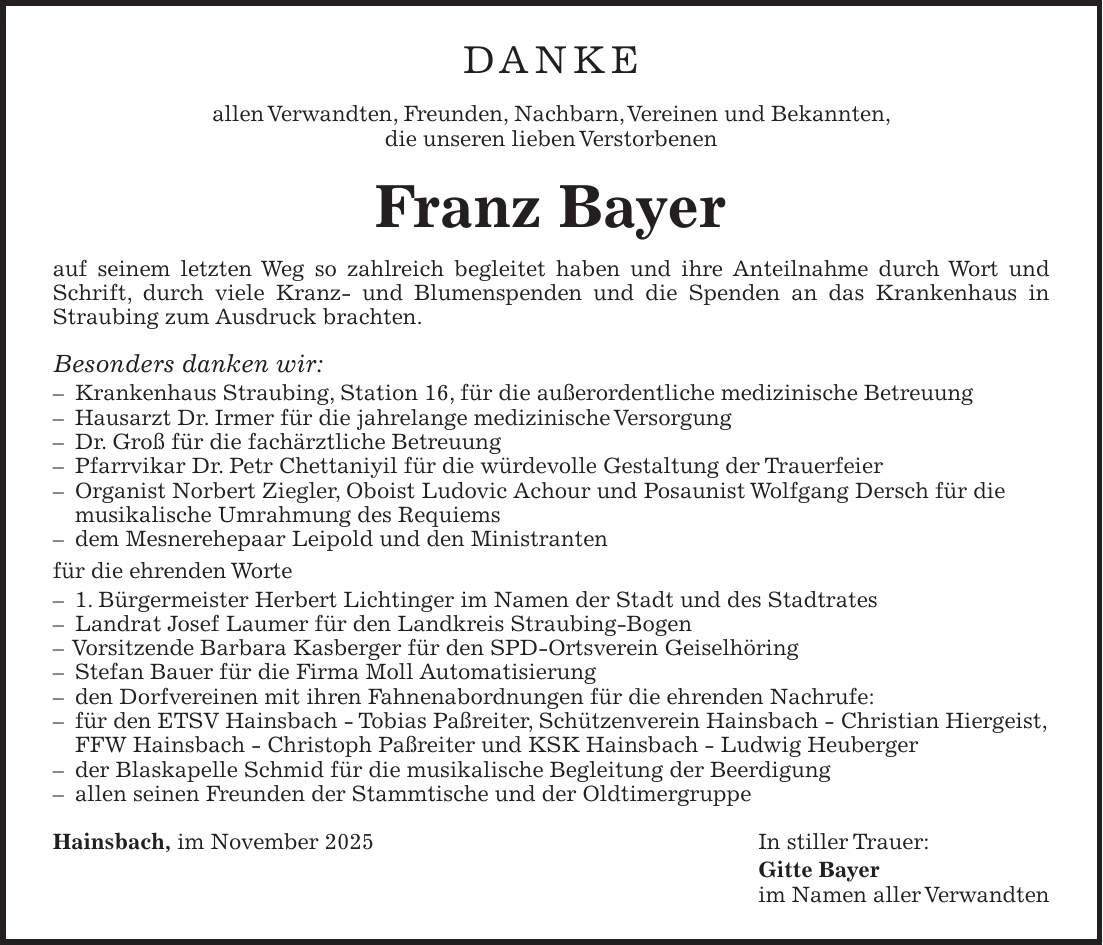 DANKE allen Verwandten, Freunden, Nachbarn, Vereinen und Bekannten, die unseren lieben Verstorbenen Franz Bayer auf seinem letzten Weg so zahlreich begleitet haben und ihre Anteilnahme durch Wort und Schrift, durch viele Kranz- und Blumenspenden und die Spenden an das Krankenhaus in ­Straubing zum Ausdruck brachten. Besonders danken wir: - Krankenhaus Straubing, Station 16, für die außerordentliche medizinische Betreuung - Hausarzt Dr. Irmer für die jahrelange medizinische Versorgung - Dr. Groß für die fachärztliche Betreuung - Pfarrvikar Dr. Petr Chettaniyil für die würdevolle Gestaltung der Trauerfeier - Organist Norbert Ziegler, Oboist Ludovic Achour und Posaunist Wolfgang Dersch für die musikalische Umrahmung des Requiems - dem Mesnerehepaar Leipold und den Ministranten für die ehrenden Worte - 1. Bürgermeister Herbert Lichtinger im Namen der Stadt und des Stadtrates - Landrat Josef Laumer für den Landkreis Straubing-Bogen - Vorsitzende Barbara Kasberger für den SPD-Ortsverein Geiselhöring - Stefan Bauer für die Firma Moll Automatisierung - den Dorfvereinen mit ihren Fahnenabordnungen für die ehrenden Nachrufe: - für den ETSV Hainsbach - Tobias Paßreiter, Schützenverein Hainsbach - Christian Hiergeist, FFW Hainsbach - Christoph Paßreiter und KSK Hainsbach - Ludwig Heuberger - der Blaskapelle Schmid für die musikalische Begleitung der Beerdigung - allen seinen Freunden der Stammtische und der Oldtimergruppe Hainsbach, im November 2025 In stiller Trauer: Gitte Bayer im Namen aller Verwandten