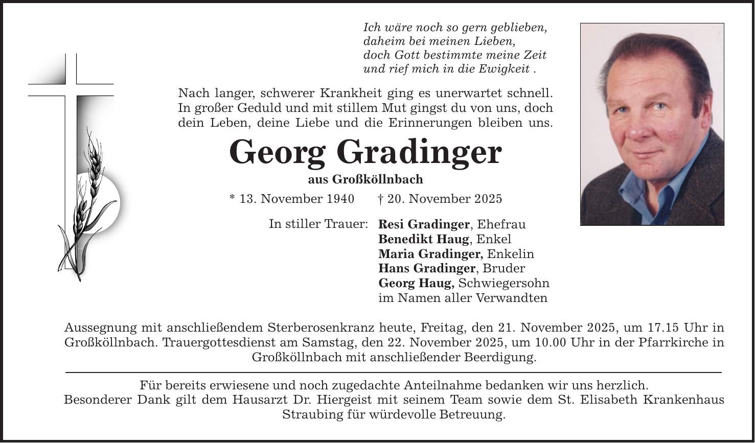 Ich wäre noch so gern geblieben, daheim bei meinen Lieben, doch Gott bestimmte meine Zeit und rief mich in die Ewigkeit . Nach langer, schwerer Krankheit ging es unerwartet schnell. In großer Geduld und mit stillem Mut gingst du von uns, doch dein Leben, deine Liebe und die Erinnerungen bleiben uns. Georg Gradinger aus Großköllnbach * 13. November 1940 _ 20. November 2025 In stiller Trauer: Resi Gradinger, Ehefrau Benedikt Haug, Enkel Maria Gradinger, Enkelin Hans Gradinger, Bruder Georg Haug, Schwiegersohn im Namen aller Verwandten Aussegnung mit anschließendem Sterberosenkranz heute, Freitag, den 21. November 2025, um 17.15 Uhr in Großköllnbach. Trauergottesdienst am Samstag, den 22. November 2025, um 10.00 Uhr in der Pfarrkirche in Großköllnbach mit anschließender Beerdigung. Für bereits erwiesene und noch zugedachte Anteilnahme bedanken wir uns herzlich. Besonderer Dank gilt dem Hausarzt Dr. Hiergeist mit seinem Team sowie dem St. Elisabeth Krankenhaus Straubing für würdevolle Betreuung.