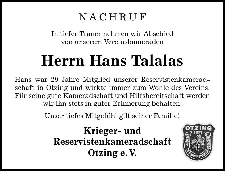 NACHRUF In tiefer Trauer nehmen wir Abschied von unserem Vereinskameraden Herrn Hans Talalas Hans war 29 Jahre Mitglied unserer Reservistenkameradschaft in Otzing und wirkte immer zum Wohle des Vereins. Für seine gute Kameradschaft und Hilfsbereitschaft werden wir ihn stets in guter Erinnerung behalten. Unser tiefes Mitgefühl gilt seiner Familie! Krieger- und Reservistenkameradschaft Otzing e. V.