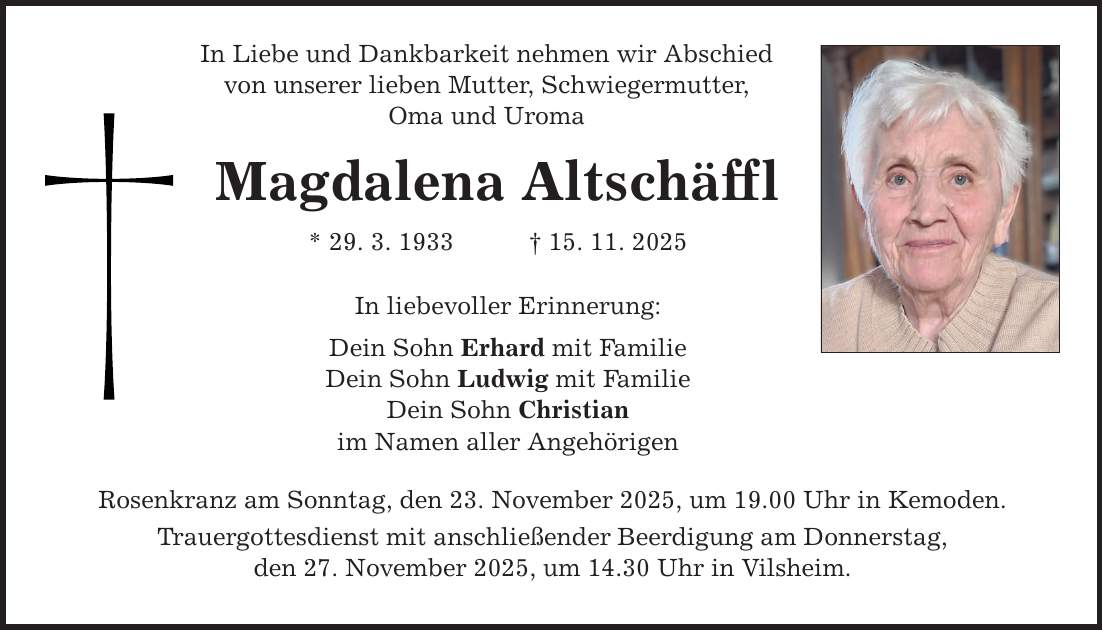 In Liebe und Dankbarkeit nehmen wir Abschied von unserer lieben Mutter, Schwiegermutter, Oma und Uroma Magdalena Altschäffl * 29. 3. 1933 _ 15. 11. 2025 In liebevoller Erinnerung: Dein Sohn Erhard mit Familie Dein Sohn Ludwig mit Familie Dein Sohn Christian im Namen aller Angehörigen Rosenkranz am Sonntag, den 23. November 2025, um 19.00 Uhr in Kemoden. Trauergottesdienst mit anschließender Beerdigung am Donnerstag, den 27. November 2025, um 14.30 Uhr in Vilsheim.