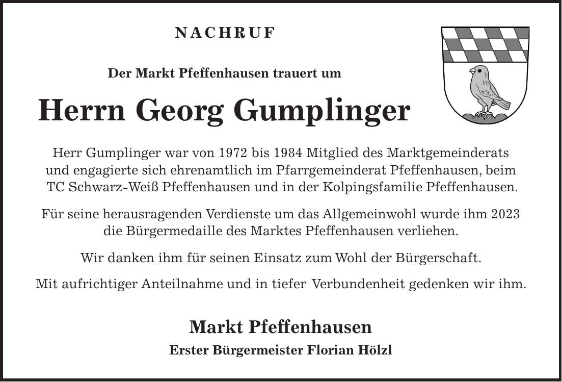 Nachruf Der Markt Pfeffenhausen trauert um Herrn Georg Gumplinger Herr Gumplinger war von 1972 bis 1984 Mitglied des Marktgemeinderats und engagierte sich ehrenamtlich im Pfarrgemeinderat Pfeffenhausen, beim TC Schwarz-Weiß Pfeffenhausen und in der Kolpingsfamilie Pfeffenhausen. Für seine herausragenden Verdienste um das Allgemeinwohl wurde ihm 2023 die Bürgermedaille des Marktes Pfeffenhausen verliehen. Wir danken ihm für seinen Einsatz zum Wohl der Bürgerschaft. Mit aufrichtiger Anteilnahme und in tiefer Verbundenheit gedenken wir ihm. Markt Pfeffenhausen Erster Bürgermeister Florian Hölzl 
