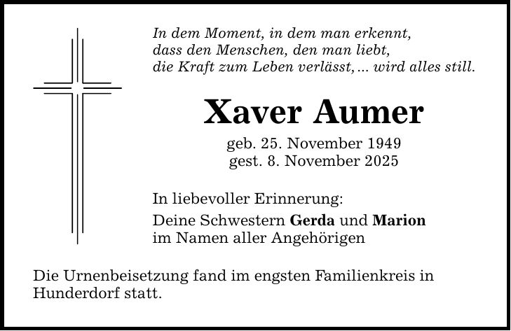 In dem Moment, in dem man erkennt, dass den Menschen, den man liebt, die Kraft zum Leben verlässt, ... wird alles still. Xaver Aumer geb. 25. November 1949 gest. 8. November 2025 In liebevoller Erinnerung: Deine Schwestern Gerda und Marion im Namen aller Angehörigen Die Urnenbeisetzung fand im engsten Familienkreis in Hunderdorf statt.