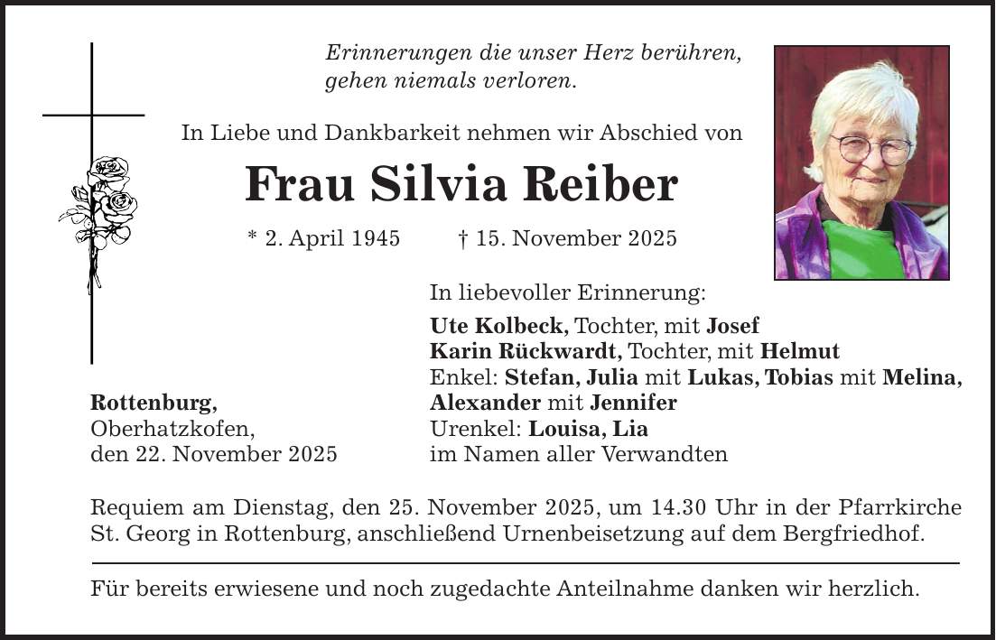 Erinnerungen die unser Herz berühren, gehen niemals verloren. In Liebe und Dankbarkeit nehmen wir Abschied von Frau Silvia Reiber * 2. April 1945 + 15. November 2025 In liebevoller Erinnerung: Ute Kolbeck, Tochter, mit Josef Karin Rückwardt, Tochter, mit Helmut Enkel: Stefan, Julia mit Lukas, Tobias mit Melina, Rottenburg, Alexander mit Jennifer Oberhatzkofen, Urenkel: Louisa, Lia den 22. November 2025 im Namen aller Verwandten Requiem am Dienstag, den 25. November 2025, um 14.30 Uhr in der Pfarrkirche St. Georg in Rottenburg, anschließend Urnenbeisetzung auf dem Bergfriedhof. Für bereits erwiesene und noch zugedachte Anteilnahme danken wir herzlich.