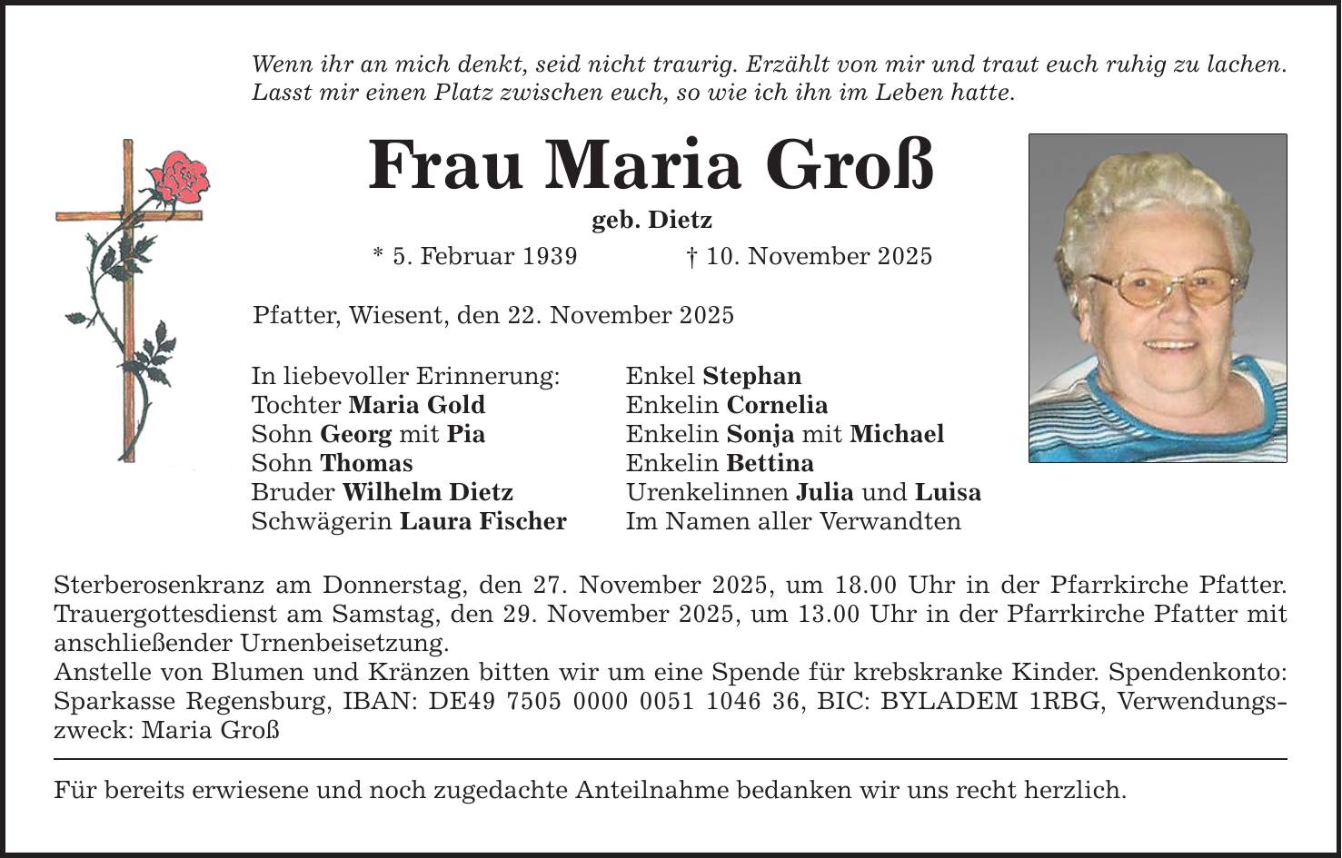 Wenn ihr an mich denkt, seid nicht traurig. Erzählt von mir und traut euch ruhig zu lachen. Lasst mir einen Platz zwischen euch, so wie ich ihn im Leben hatte. Frau Maria Groß geb. Dietz * 5. Februar 1939 _ 10. November 2025 Pfatter, Wiesent, den 22. November 2025 In liebevoller Erinnerung: Tochter Maria Gold Sohn Georg mit Pia Sohn Thomas Bruder Wilhelm Dietz Schwägerin Laura Fischer Enkel Stephan Enkelin Cornelia Enkelin Sonja mit Michael Enkelin Bettina Urenkelinnen Julia und Luisa Im Namen aller Verwandten Sterberosenkranz am Donnerstag, den 27. November 2025, um 18.00 Uhr in der Pfarrkirche Pfatter. Trauergottesdienst am Samstag, den 29. November 2025, um 13.00 Uhr in der Pfarrkirche Pfatter mit anschließender Urnenbeisetzung. Anstelle von Blumen und Kränzen bitten wir um eine Spende für krebskranke Kinder. Spendenkonto: Sparkasse Regensburg, IBAN: DE***, BIC: BYLADEM 1RBG, Verwendungszweck: Maria Groß Für bereits erwiesene und noch zugedachte Anteilnahme bedanken wir uns recht herzlich.