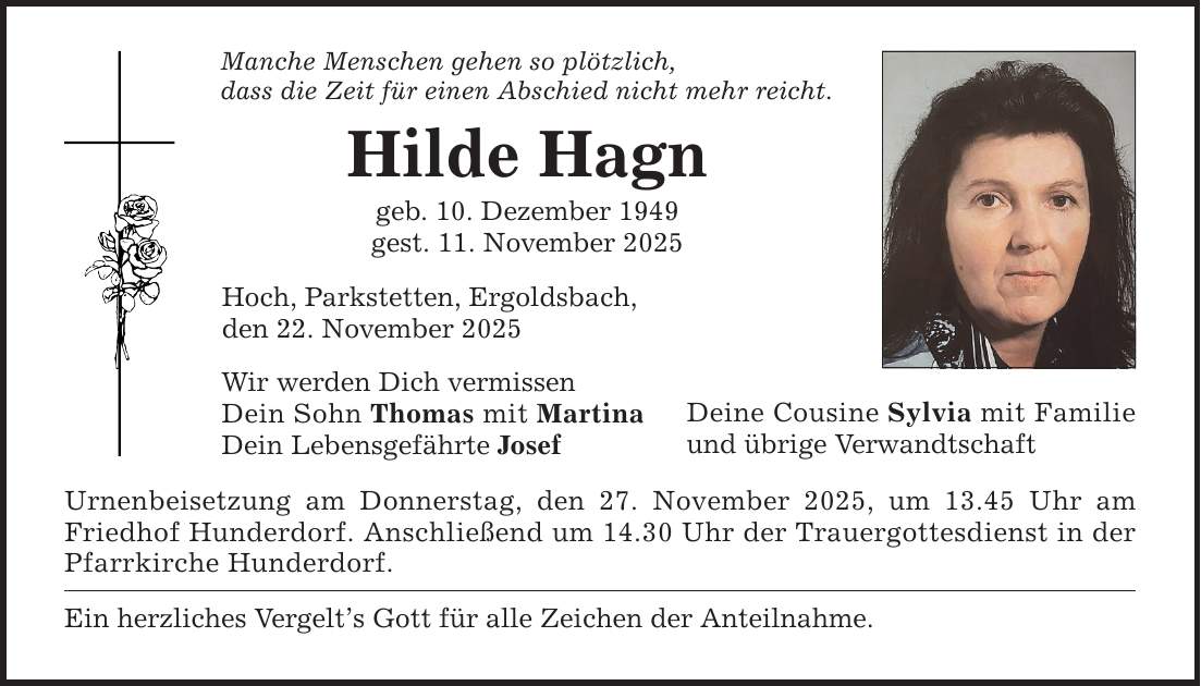 Manche Menschen gehen so plötzlich, dass die Zeit für einen Abschied nicht mehr reicht. Hilde Hagn geb. 10. Dezember 1949 gest. 11. November 2025 Hoch, Parkstetten, Ergoldsbach, den 22. November 2025 Wir werden Dich vermissen Dein Sohn Thomas mit Martina Dein Lebensgefährte Josef Urnenbeisetzung am Donnerstag, den 27. November 2025, um 13.45 Uhr am Friedhof Hunderdorf. Anschließend um 14.30 Uhr der Trauergottesdienst in der Pfarrkirche Hunderdorf. Ein herzliches Vergelt's Gott für alle Zeichen der Anteilnahme. Deine Cousine Sylvia mit Familie und übrige Verwandtschaft