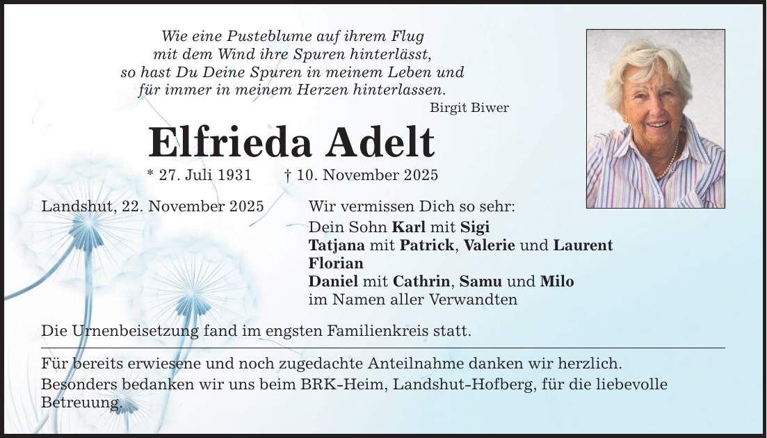 Wie eine Pusteblume auf ihrem Flug mit dem Wind ihre Spuren hinterlässt, so hast Du Deine Spuren in meinem Leben und für immer in meinem Herzen hinterlassen. Elfrieda Adelt * 27. Juli 1931 _ 10. November 2025 Landshut, 22. November 2025 Wir vermissen Dich so sehr: Birgit Biwer Dein Sohn Karl mit Sigi Tatjana mit Patrick, Valerie und Laurent Florian Daniel mit Cathrin, Samu und Milo im Namen aller Verwandten Die Urnenbeisetzung fand im engsten Familienkreis statt. Für bereits erwiesene und noch zugedachte Anteilnahme danken wir herzlich. Besonders bedanken wir uns beim BRK-Heim, Landshut-Hofberg, für die liebevolle ­Betreuung.