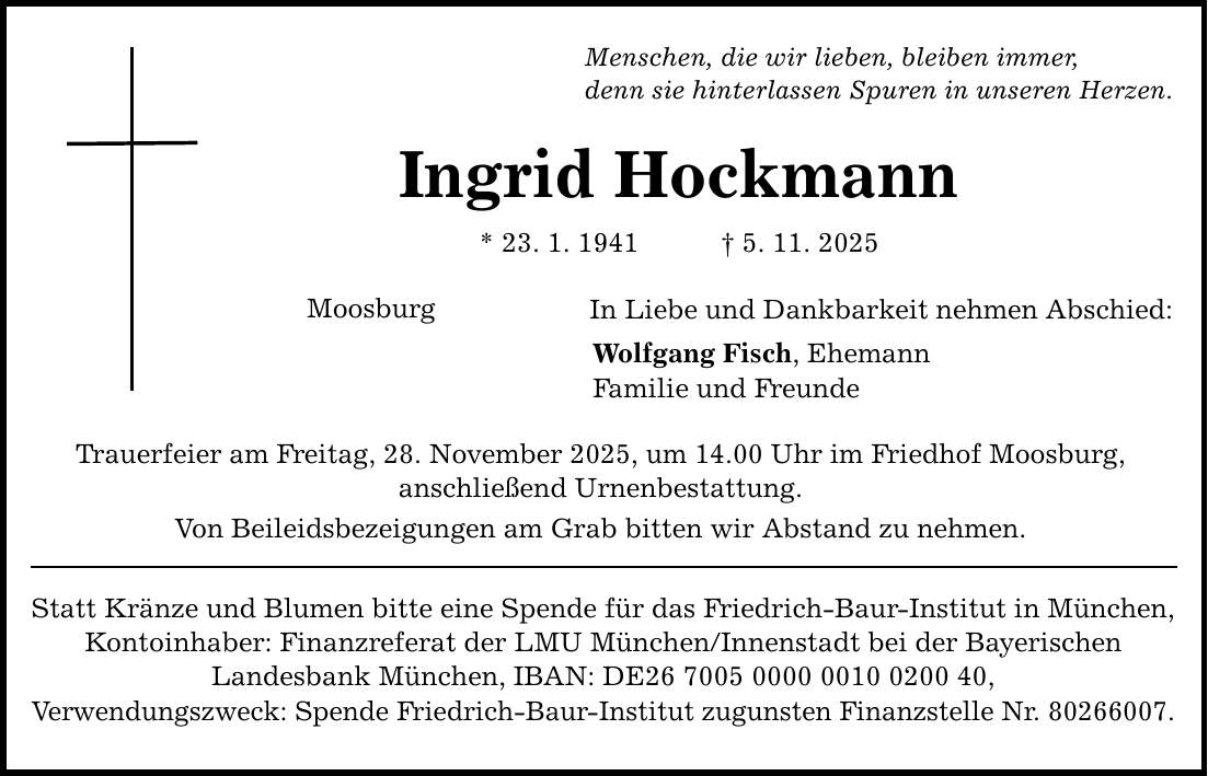 Menschen, die wir lieben, bleiben immer, denn sie hinterlassen Spuren in unseren Herzen. Ingrid Hockmann * 23. 1. 1941 _ 5. 11. 2025 Moosburg In Liebe und Dankbarkeit nehmen Abschied: Wolfgang Fisch, Ehemann Familie und Freunde Trauerfeier am Freitag, 28. November 2025, um 14.00 Uhr im Friedhof Moosburg, anschließend Urnenbestattung. Von Beileidsbezeigungen am Grab bitten wir Abstand zu nehmen. Statt Kränze und Blumen bitte eine Spende für das Friedrich-Baur-Institut in München, Kontoinhaber: Finanzreferat der LMU München/Innenstadt bei der Bayerischen Landesbank München, IBAN: DE***, Verwendungszweck: Spende Friedrich-Baur-Institut zugunsten Finanzstelle Nr. ***.