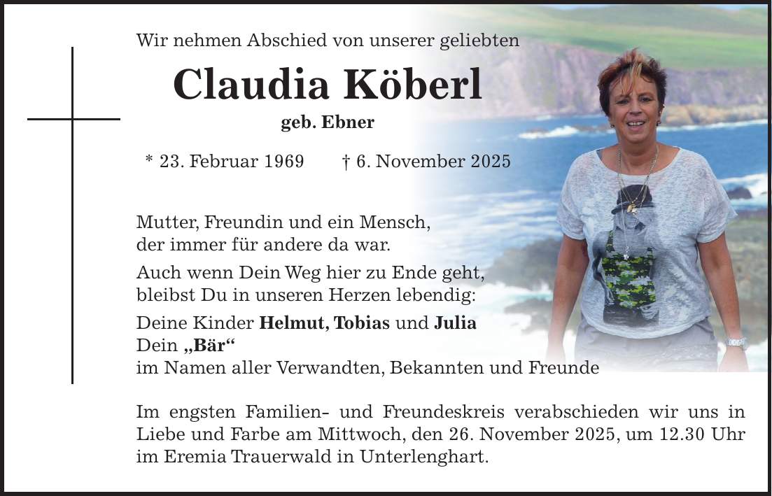 Wir nehmen Abschied von unserer geliebten Claudia Köberl geb. Ebner * 23. Februar 1969 + 6. November 2025 Mutter, Freundin und ein Mensch, der immer für andere da war. Auch wenn Dein Weg hier zu Ende geht, bleibst Du in unseren Herzen lebendig: Deine Kinder Helmut, Tobias und Julia Dein 'Bär' im Namen aller Verwandten, Bekannten und Freunde Im engsten Familien- und Freundeskreis verabschieden wir uns in Liebe und Farbe am Mittwoch, den 26. November 2025, um 12.30 Uhr im Eremia Trauerwald in Unterlenghart.