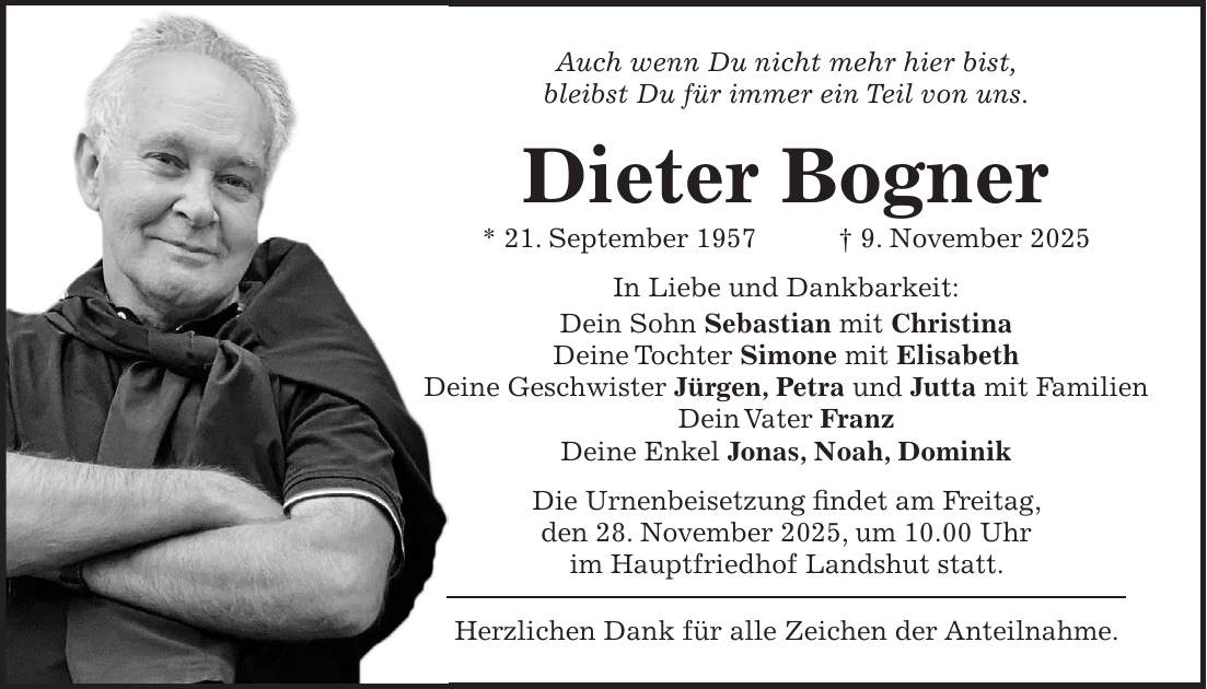 Auch wenn Du nicht mehr hier bist, bleibst Du für immer ein Teil von uns. Dieter Bogner * 21. September 1957 + 9. November 2025 In Liebe und Dankbarkeit: Dein Sohn Sebastian mit Christina Deine Tochter Simone mit Elisabeth Deine Geschwister Jürgen, Petra und Jutta mit Familien Dein Vater Franz Deine Enkel Jonas, Noah, Dominik Die Urnenbeisetzung findet am Freitag, den 28. November 2025, um 10.00 Uhr im Hauptfriedhof Landshut statt. Herzlichen Dank für alle Zeichen der Anteilnahme.
