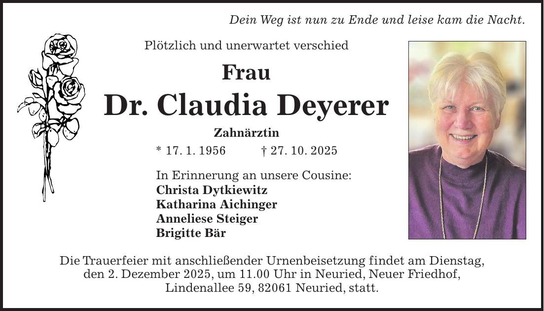  Dein Weg ist nun zu Ende und leise kam die Nacht. Plötzlich und unerwartet verschied Frau Dr. Claudia Deyerer Zahnärztin * 17. 1. 1956 + 27. 10. 2025 In Erinnerung an unsere Cousine: Christa Dytkiewitz Katharina Aichinger Anneliese Steiger Brigitte Bär Die Trauerfeier mit anschließender Urnenbeisetzung findet am Dienstag, den 2. Dezember 2025, um 11.00 Uhr in Neuried, Neuer Friedhof, Lindenallee 59, 82061 Neuried, statt.