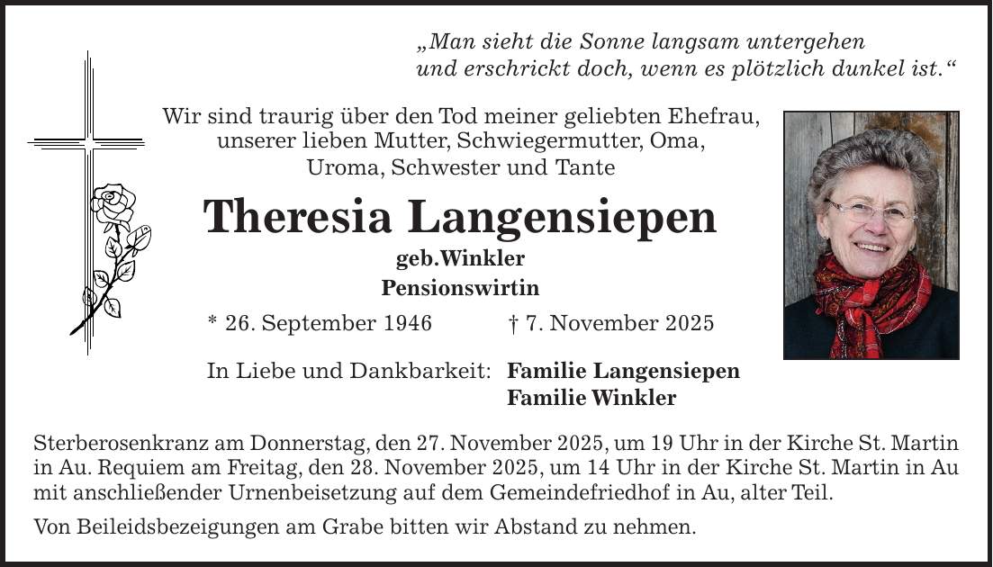 'Man sieht die Sonne langsam untergehen und erschrickt doch, wenn es plötzlich dunkel ist.' Wir sind traurig über den Tod meiner geliebten Ehefrau, unserer lieben Mutter, Schwiegermutter, Oma, Uroma, Schwester und Tante Theresia Langensiepen geb.Winkler Pensionswirtin * 26. September 1946 + 7. November 2025 In Liebe und Dankbarkeit: Familie Langensiepen Familie Winkler Sterberosenkranz am Donnerstag, den 27. November 2025, um 19 Uhr in der Kirche St. Martin in Au. Requiem am Freitag, den 28. November 2025, um 14 Uhr in der Kirche St. Martin in Au mit anschließender Urnenbeisetzung auf dem Gemeindefriedhof in Au, alter Teil. Von Beileidsbezeigungen am Grabe bitten wir Abstand zu nehmen.
