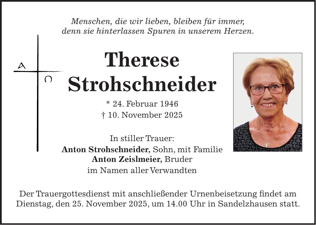 Menschen, die wir lieben, bleiben für immer, denn sie hinterlassen Spuren in unserem Herzen. Therese Strohschneider * 24. Februar 1946 + 10. November 2025 In stiller Trauer: Anton Strohschneider, Sohn, mit Familie Anton Zeislmeier, Bruder im Namen aller Verwandten Der Trauergottesdienst mit anschließender Urnenbeisetzung findet am Dienstag, den 25. November 2025, um 14.00 Uhr in Sandelzhausen statt. 