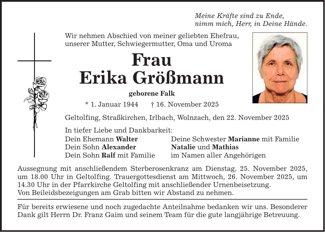 Meine Kräfte sind zu Ende,nimm mich, Herr, in Deine Hände.Wir nehmen Abschied von meiner geliebten Ehefrau, unserer Mutter, Schwiegermutter, Oma und UromaFrauErika Größmanngeborene Falk* 1. Januar 1944 _ 16. November 2025Geltolfing, Straßkirchen, Irlbach, Wolnzach, den 22. November 2025In tiefer Liebe und Dankbarkeit:Dein Ehemann Walter Deine Schwester Marianne mit FamilieDein Sohn Alexander Natalie und MathiasDein Sohn Ralf mit Familie im Namen aller AngehörigenAussegnung mit anschließendem Sterberosenkranz am Dienstag, 25. November 2025, um 18.00 Uhr in Geltolfing. Trauergottesdienst am Mittwoch, 26. November 2025, um 14.30 Uhr in der Pfarrkirche Geltolfing mit anschließender Urnenbeisetzung.Von Beileidsbezeigungen am Grab bitten wir Abstand zu nehmen.Für bereits erwiesene und noch zugedachte Anteilnahme bedanken wir uns. Besonderer Dank gilt Herrn Dr. Franz Gaim und seinem Team für die gute langjährige Betreuung.