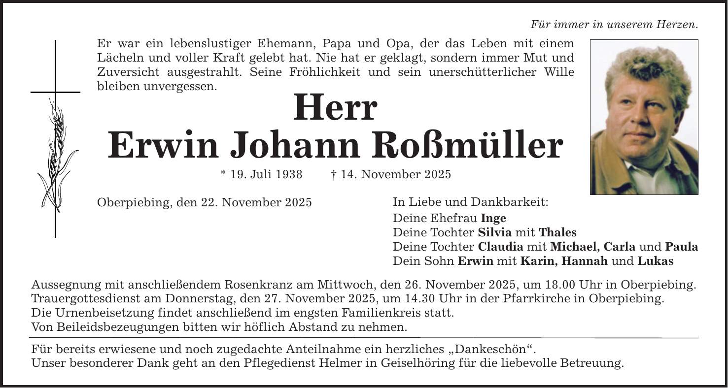 Für immer in unserem Herzen. Er war ein lebenslustiger Ehemann, Papa und Opa, der das Leben mit einem ­Lächeln und voller Kraft gelebt hat. Nie hat er geklagt, sondern immer Mut und Zuversicht ausgestrahlt. Seine Fröhlichkeit und sein unerschütterlicher Wille bleiben unvergessen. Herr Erwin Johann Roßmüller * 19. Juli 1938 _ 14. November 2025 Oberpiebing, den 22. November 2025 Aussegnung mit anschließendem Rosenkranz am Mittwoch, den 26. November 2025, um 18.00 Uhr in Oberpiebing. Trauergottesdienst am Donnerstag, den 27. November 2025, um 14.30 Uhr in der Pfarrkirche in Oberpiebing. Die Urnenbeisetzung findet anschließend im engsten Familienkreis statt. Von Beileidsbezeugungen bitten wir höflich Abstand zu nehmen. Für bereits erwiesene und noch zugedachte Anteilnahme ein herzliches 