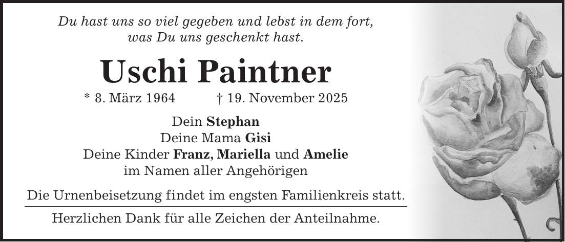  Du hast uns so viel gegeben und lebst in dem fort, was Du uns geschenkt hast. Uschi Paintner * 8. März 1964 + 19. November 2025 Dein Stephan Deine Mama Gisi Deine Kinder Franz, Mariella und Amelie im Namen aller Angehörigen Die Urnenbeisetzung findet im engsten Familienkreis statt. Herzlichen Dank für alle Zeichen der Anteilnahme.
