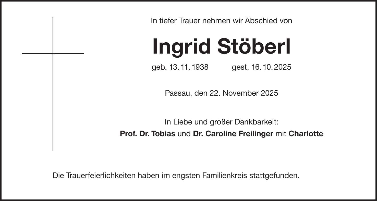  In tiefer Trauer nehmen wir Abschied von Ingrid Stöberl geb. 13. 11. 1938 gest. 16. 10. 2025 Passau, den 22. November 2025 In Liebe und großer Dankbarkeit: Prof. Dr. Tobias und Dr. Caroline Freilinger mit Charlotte Die Trauerfeierlichkeiten haben im engsten Familienkreis stattgefunden.
