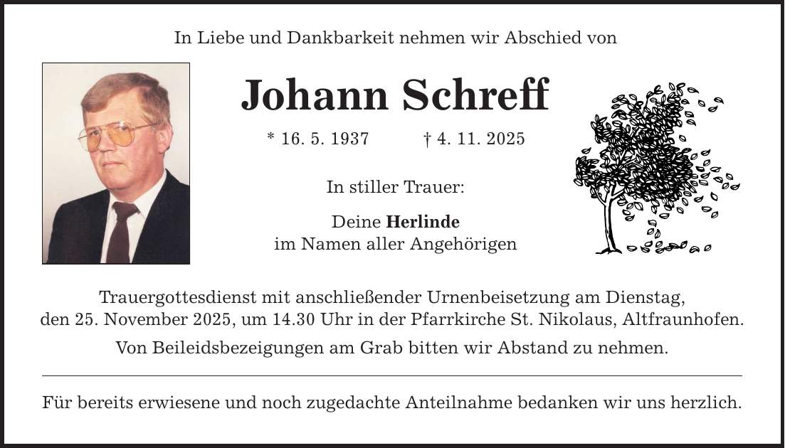 In Liebe und Dankbarkeit nehmen wir Abschied von Johann Schreff * 16. 5. 1937 _ 4. 11. 2025 In stiller Trauer: Deine Herlinde im Namen aller Angehörigen Trauergottesdienst mit anschließender Urnenbeisetzung am Dienstag, den 25. November 2025, um 14.30 Uhr in der Pfarrkirche St. Nikolaus, Altfraunhofen. Von Beileidsbezeigungen am Grab bitten wir Abstand zu nehmen. Für bereits erwiesene und noch zugedachte Anteilnahme bedanken wir uns herzlich.