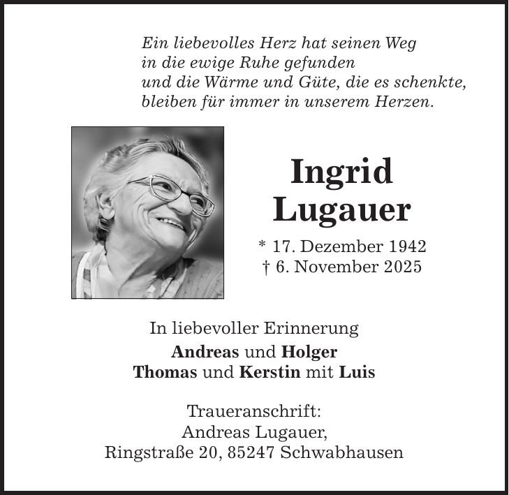 Ein liebevolles Herz hat seinen Weg in die ewige Ruhe gefunden und die Wärme und Güte, die es schenkte, bleiben für immer in unserem Herzen. Ingrid Lugauer * 17. Dezember 1942 + 6. November 2025 In liebevoller Erinnerung Andreas und Holger Thomas und Kerstin mit Luis Traueranschrift: Andreas Lugauer, Ringstraße 20, 85247 Schwabhausen