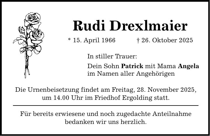 Rudi Drexlmaier * 15. April 1966 _ 26. Oktober 2025 In stiller Trauer: Dein Sohn Patrick mit Mama Angela im Namen aller Angehörigen Die Urnenbeisetzung findet am Freitag, 28. November 2025, um 14.00 Uhr im Friedhof Ergolding statt. Für bereits erwiesene und noch zugedachte Anteilnahme bedanken wir uns herzlich.