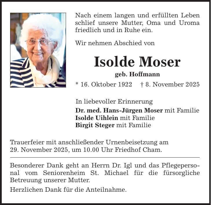 Nach einem langen und erfüllten Leben schlief unsere Mutter, Oma und Uroma friedlich und in Ruhe ein.Wir nehmen Abschied vonIsolde Mosergeb. Hoffmann* 16. Oktober 1922 _ 8. November 2025In liebevoller ErinnerungDr. med. Hans-Jürgen Moser mit FamilieIsolde Uihlein mit FamilieBirgit Steger mit FamilieTrauerfeier mit anschließender Urnenbeisetzung am29. ­November 2025, um 10.00 Uhr Friedhof Cham.Besonderer Dank geht an Herrn Dr. Igl und das Pflegepersonal vom Seniorenheim St. Michael für die fürsorgliche ­Betreuung unserer Mutter.Herzlichen Dank für die Anteilnahme.