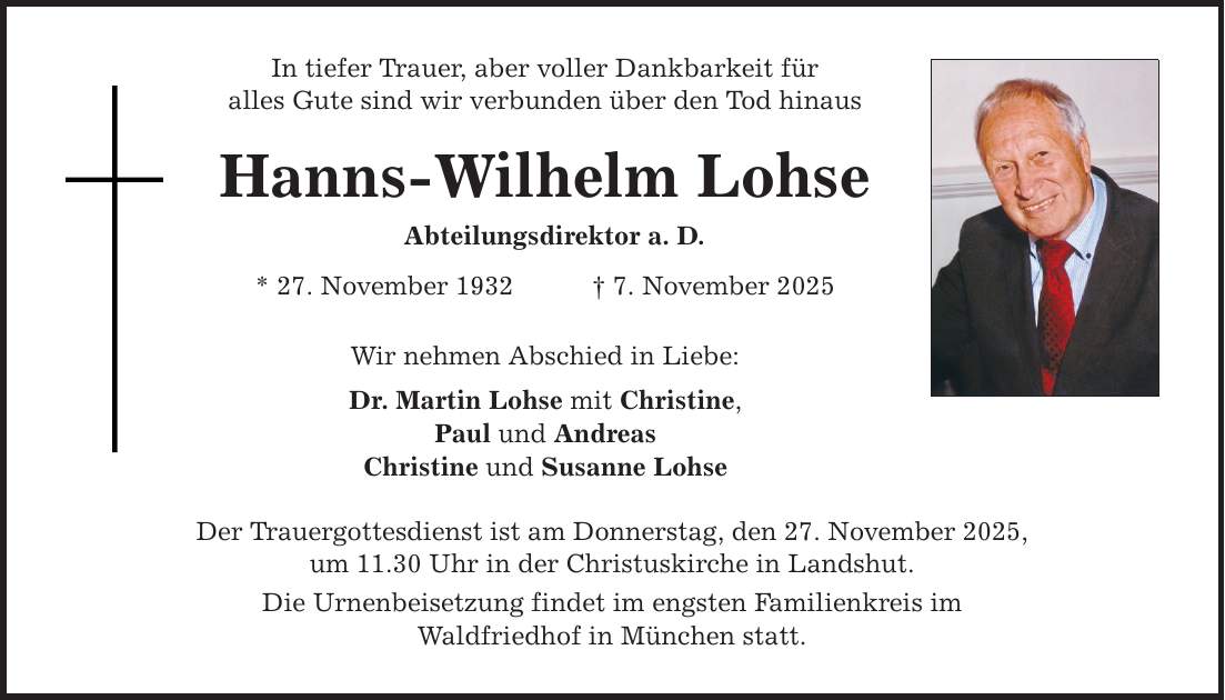 In tiefer Trauer, aber voller Dankbarkeit für alles Gute sind wir verbunden über den Tod hinaus Hanns-Wilhelm Lohse Abteilungsdirektor a. D. * 27. November 1932 _ 7. November 2025 Wir nehmen Abschied in Liebe: Dr. Martin Lohse mit Christine, Paul und Andreas Christine und Susanne Lohse Der Trauergottesdienst ist am Donnerstag, den 27. November 2025, um 11.30 Uhr in der Christuskirche in Landshut. Die Urnenbeisetzung findet im engsten Familienkreis im Waldfriedhof in München statt.