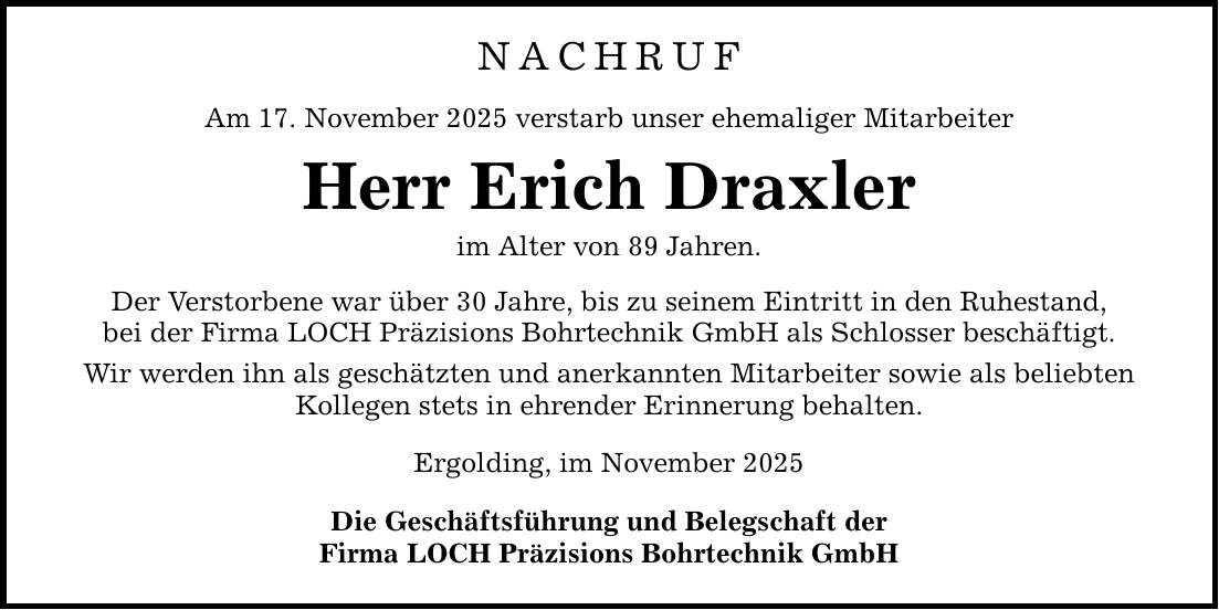 NACHRUF Am 17. November 2025 verstarb unser ehemaliger Mitarbeiter Herr Erich Draxler im Alter von 89 Jahren. Der Verstorbene war über 30 Jahre, bis zu seinem Eintritt in den Ruhestand, bei der Firma LOCH Präzisions Bohrtechnik GmbH als Schlosser beschäftigt. Wir werden ihn als geschätzten und anerkannten Mitarbeiter sowie als beliebten Kollegen stets in ehrender Erinnerung behalten. Ergolding, im November 2025 Die Geschäftsführung und Belegschaft der Firma LOCH Präzisions Bohrtechnik GmbH
