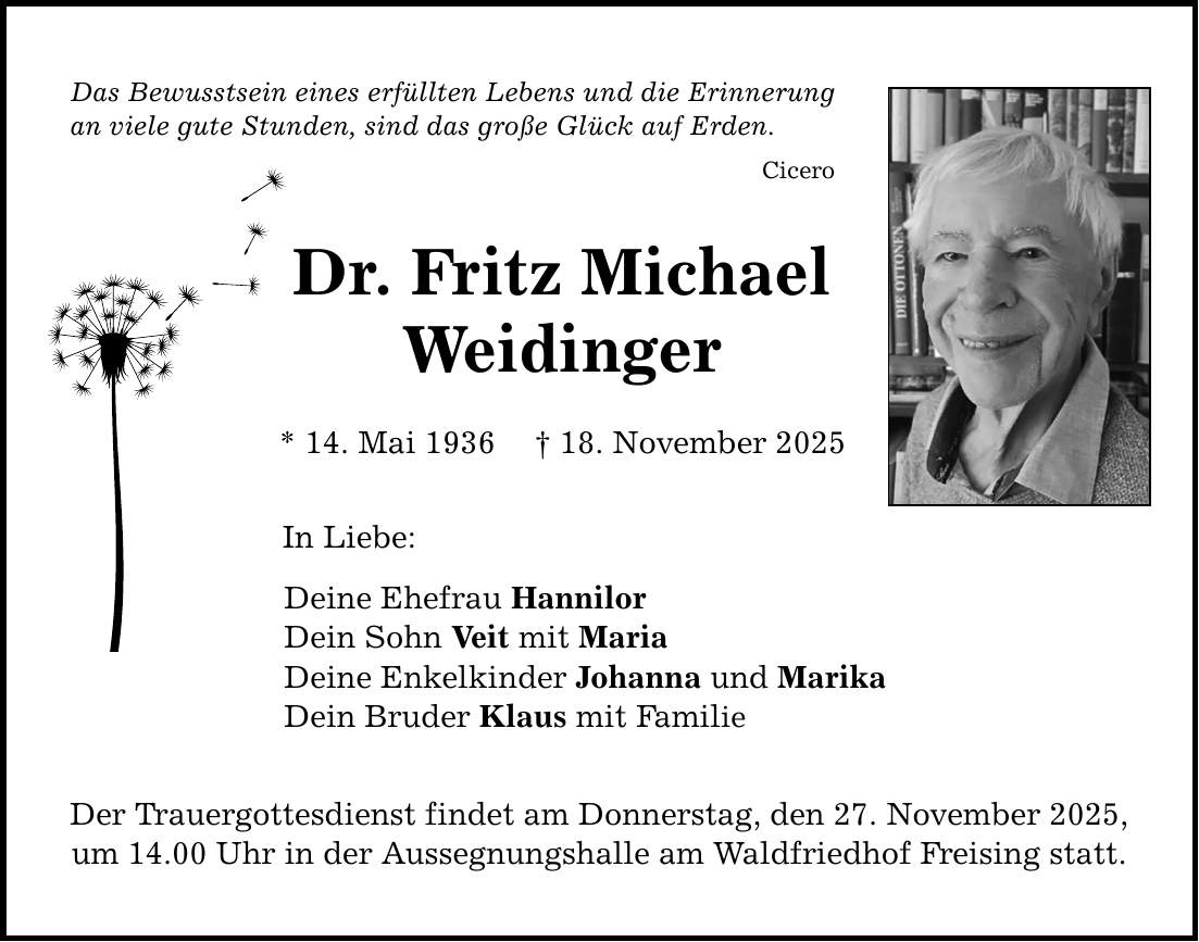 Das Bewusstsein eines erfüllten Lebens und die Erinnerung an viele gute Stunden, sind das große Glück auf Erden. Cicero Dr. Fritz Michael Weidinger * 14. Mai 1936 _ 18. November 2025 In Liebe: Deine Ehefrau Hannilor Dein Sohn Veit mit Maria Deine Enkelkinder Johanna und Marika Dein Bruder Klaus mit Familie Der Trauergottesdienst findet am Donnerstag, den 27. November 2025, um 14.00 Uhr in der Aussegnungshalle am Waldfriedhof Freising statt.