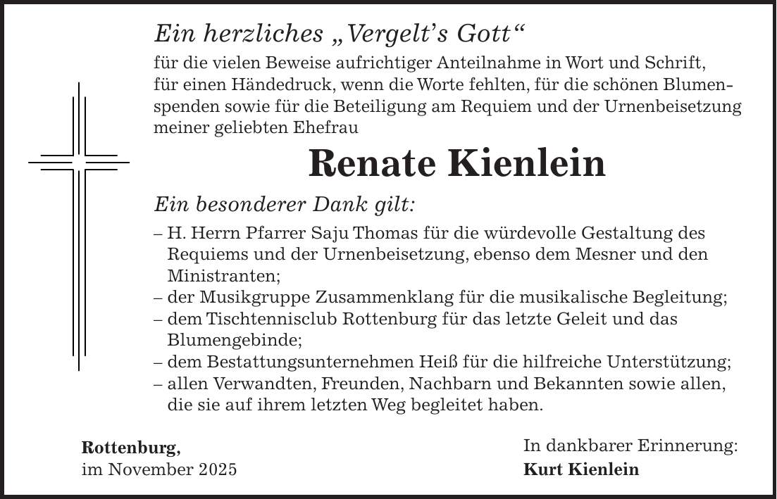 Ein herzliches 'Vergelt's Gott' für die vielen Beweise aufrichtiger Anteilnahme in Wort und Schrift, für einen Händedruck, wenn die Worte fehlten, für die schönen Blumenspenden sowie für die Beteiligung am Requiem und der Urnenbeisetzung meiner geliebten Ehefrau Renate Kienlein Ein besonderer Dank gilt: - H. Herrn Pfarrer Saju Thomas für die würdevolle Gestaltung des Requiems und der Urnenbeisetzung, ebenso dem Mesner und den Ministranten; - der Musikgruppe Zusammenklang für die musikalische Begleitung; - dem Tischtennisclub Rottenburg für das letzte Geleit und das Blumengebinde; - dem Bestattungsunternehmen Heiß für die hilfreiche Unterstützung; - allen Verwandten, Freunden, Nachbarn und Bekannten sowie allen, die sie auf ihrem letzten Weg begleitet haben. Rottenburg, In dankbarer Erinnerung: im November 2025 Kurt Kienlein