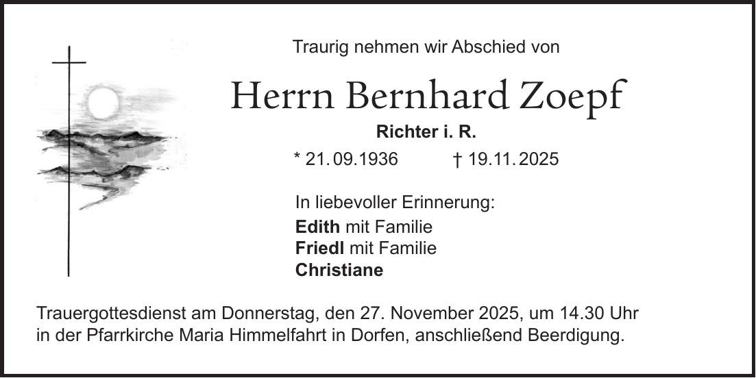 Traurig nehmen wir Abschied von Herrn Bernhard Zoepf Richter i. R. * 21. 09.1936 + 19.11. 2025 In liebevoller Erinnerung: Edith mit Familie Friedl mit Familie Christiane Trauergottesdienst am Donnerstag, den 27. November 2025, um 14.30 Uhr in der Pfarrkirche Maria Himmelfahrt in Dorfen, anschließend Beerdigung.